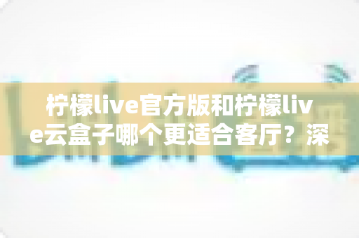 柠檬live官方版和柠檬live云盒子哪个更适合客厅？深度对比帮你选出最佳观影方案