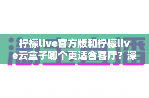 柠檬live官方版和柠檬live云盒子哪个更适合客厅？深度对比帮你选出最佳观影方案