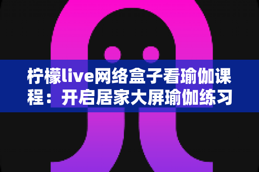 柠檬live网络盒子看瑜伽课程:开启居家大屏瑜伽练习的全新体验 柠檬live网络盒子看瑜伽课程:开启居家大屏瑜伽练习的全新体验