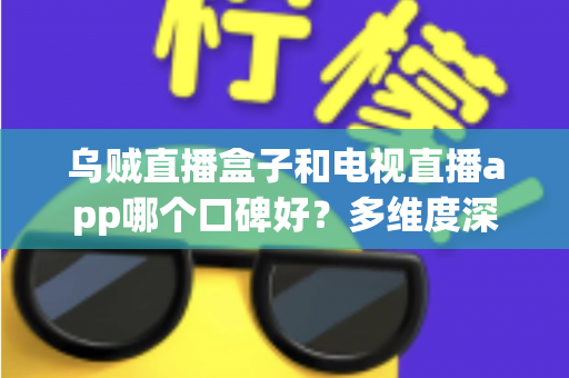 乌贼直播盒子和电视直播app哪个口碑好？多维度深度对比与选购指南