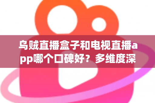 乌贼直播盒子和电视直播app哪个口碑好？多维度深度对比与选购指南