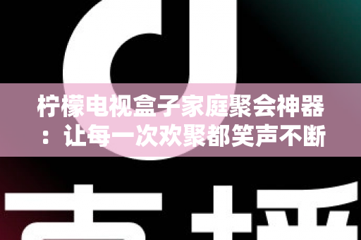 柠檬电视盒子家庭聚会神器：让每一次欢聚都笑声不断的客厅娱乐中心
