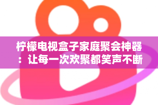 柠檬电视盒子家庭聚会神器：让每一次欢聚都笑声不断的客厅娱乐中心