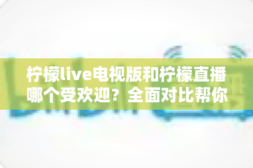 柠檬live电视版和柠檬直播哪个受欢迎？全面对比帮你找到最适合的观看选择