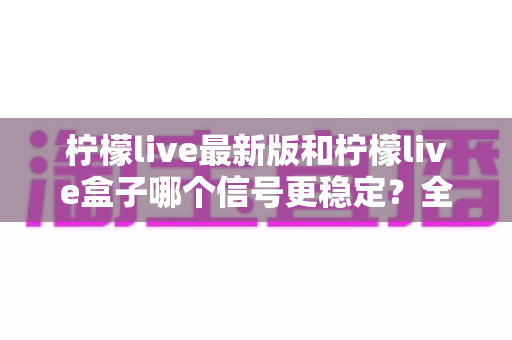 柠檬live最新版和柠檬live盒子哪个信号更稳定?全方位深度对比解析与选购实用指南 柠檬live最新版和柠檬live盒子哪个信号更稳定?全方位深度对比解析与选购实用指南