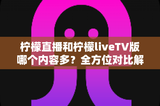 柠檬直播和柠檬liveTV版哪个内容多？全方位对比解析，帮你选对适合自己的版本