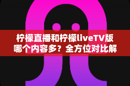 柠檬直播和柠檬liveTV版哪个内容多？全方位对比解析，帮你选对适合自己的版本
