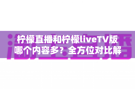 柠檬直播和柠檬liveTV版哪个内容多？全方位对比解析，帮你选对适合自己的版本