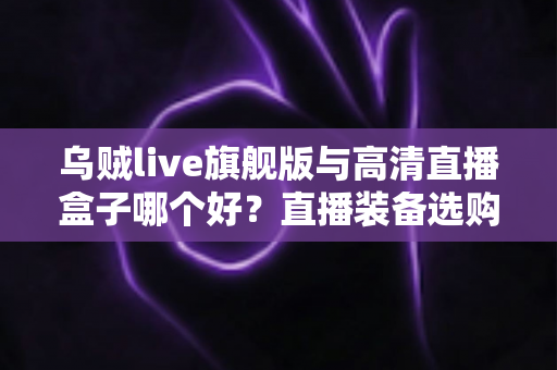 乌贼live旗舰版与高清直播盒子哪个好？直播装备选购全攻略，一篇帮你找准答案