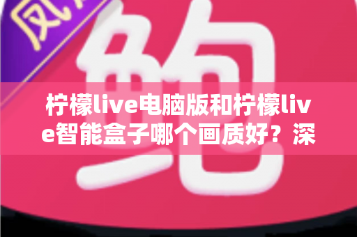 柠檬live电脑版和柠檬live智能盒子哪个画质好？深度对比解析帮您找到最佳观影方案