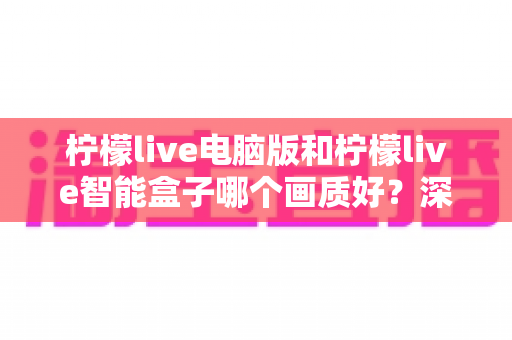 柠檬live电脑版和柠檬live智能盒子哪个画质好？深度对比解析帮您找到最佳观影方案