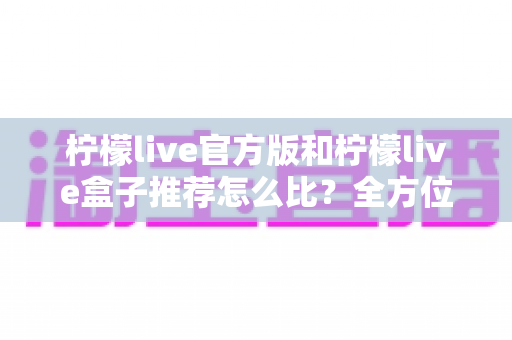 柠檬live官方版和柠檬live盒子推荐怎么比？全方位对比解析帮你做出明智选择