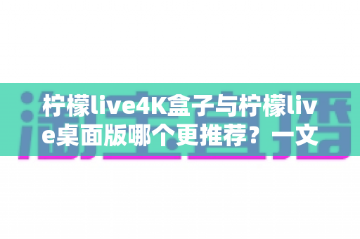 柠檬live4K盒子与柠檬live桌面版哪个更推荐？一文读懂两大版本差异，选对设备不花冤枉钱