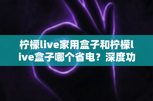 柠檬live家用盒子和柠檬live盒子哪个省电?深度功耗对比与省电选购全攻略 柠檬live家用盒子和柠檬live盒子哪个省电?深度功耗对比与省电选购全攻略