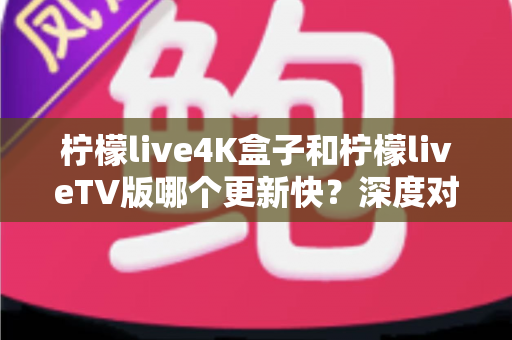 柠檬live4K盒子和柠檬liveTV版哪个更新快?深度对比解析与实用选购指南 柠檬live4K盒子和柠檬liveTV版哪个更新快?深度对比解析与实用选购指南