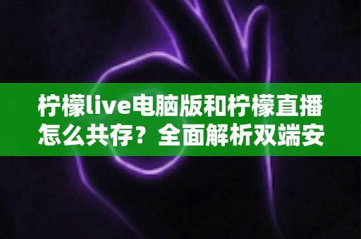 柠檬live电脑版和柠檬直播怎么共存？全面解析双端安装、使用技巧与避坑指南
