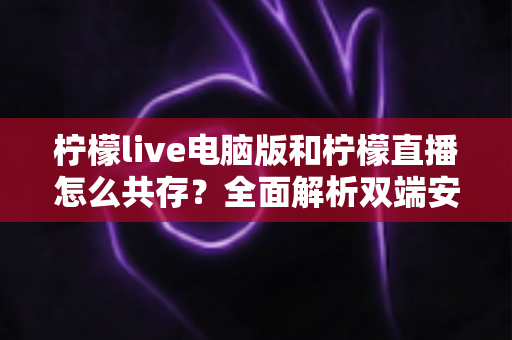 柠檬live电脑版和柠檬直播怎么共存？全面解析双端安装、使用技巧与避坑指南