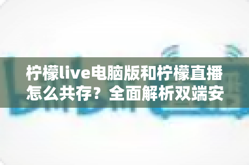 柠檬live电脑版和柠檬直播怎么共存？全面解析双端安装、使用技巧与避坑指南
