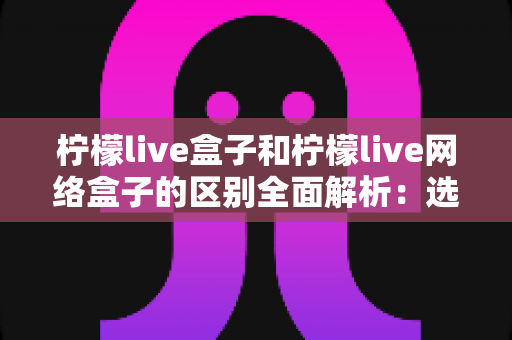 柠檬live盒子和柠檬live网络盒子的区别全面解析：选购前必读的深度对比指南