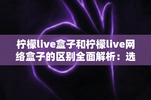 柠檬live盒子和柠檬live网络盒子的区别全面解析：选购前必读的深度对比指南