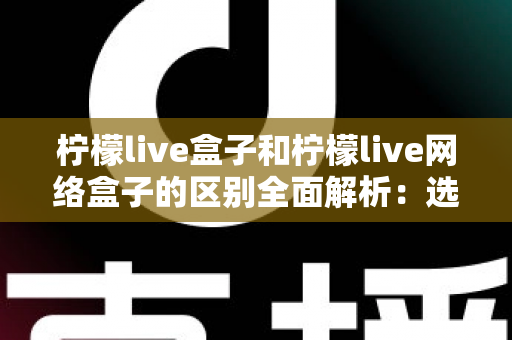 柠檬live盒子和柠檬live网络盒子的区别全面解析：选购前必读的深度对比指南