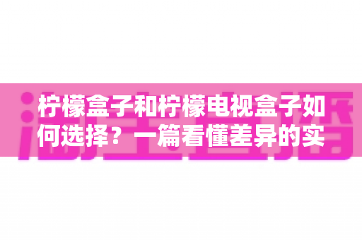 柠檬盒子和柠檬电视盒子如何选择?一篇看懂差异的实用选购指南 柠檬盒子和柠檬电视盒子如何选择?一篇看懂差异的实用选购指南