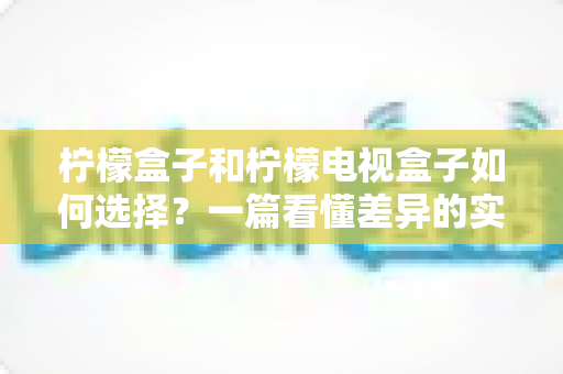 柠檬盒子和柠檬电视盒子如何选择?一篇看懂差异的实用选购指南 柠檬盒子和柠檬电视盒子如何选择?一篇看懂差异的实用选购指南