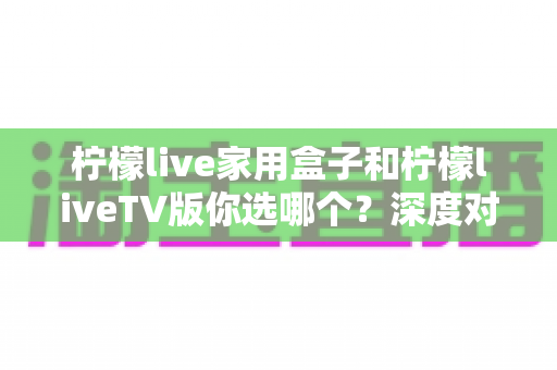 柠檬live家用盒子和柠檬liveTV版你选哪个?深度对比评测帮你做出最佳选择 柠檬live家用盒子和柠檬liveTV版你选哪个?深度对比评测帮你做出最佳选择