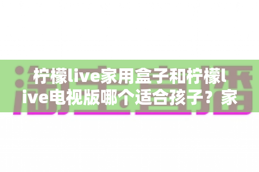 柠檬live家用盒子和柠檬live电视版哪个适合孩子?家长选购前的完整对比指南与实用建议 柠檬live家用盒子和柠檬live电视版哪个适合孩子?家长选购前的完整对比指南与实用建议