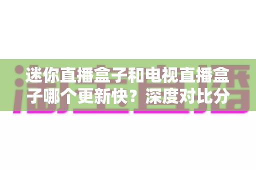 迷你直播盒子和电视直播盒子哪个更新快?深度对比分析与选购全指南 迷你直播盒子和电视直播盒子哪个更新快?深度对比分析与选购全指南