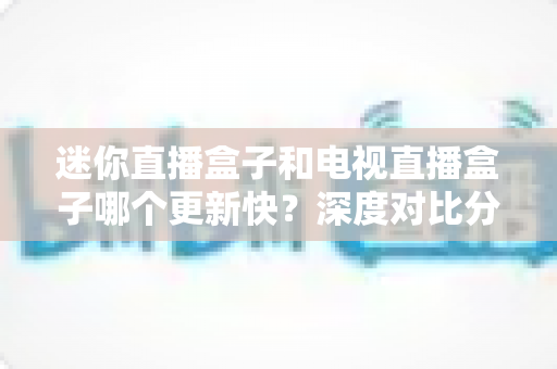 迷你直播盒子和电视直播盒子哪个更新快？深度对比分析与选购全指南