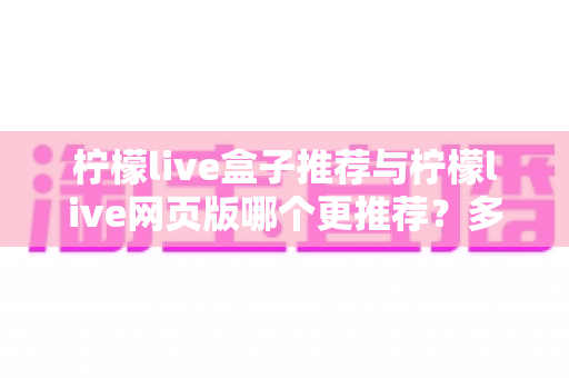 柠檬live盒子推荐与柠檬live网页版哪个更推荐？多维度深度对比分析，帮你找到最适合自己的观看方式