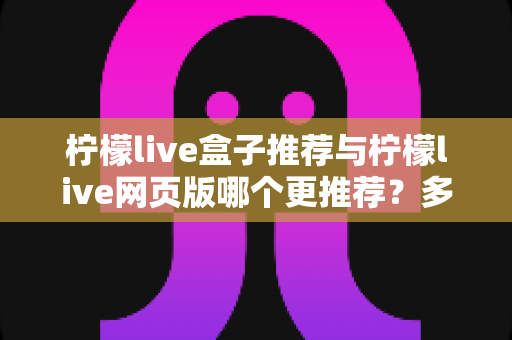 柠檬live盒子推荐与柠檬live网页版哪个更推荐？多维度深度对比分析，帮你找到最适合自己的观看方式