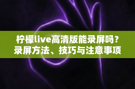 柠檬live高清版能录屏吗?录屏方法、技巧与注意事项全解析 柠檬live高清版能录屏吗?录屏方法、技巧与注意事项全解析