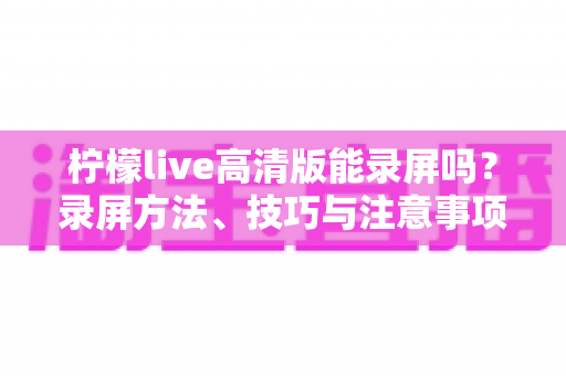 柠檬live高清版能录屏吗?录屏方法、技巧与注意事项全解析 柠檬live高清版能录屏吗?录屏方法、技巧与注意事项全解析