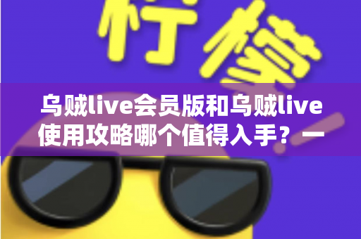 乌贼live会员版和乌贼live使用攻略哪个值得入手?一文看懂区别与理性选择建议 乌贼live会员版和乌贼live使用攻略哪个值得入手?一文看懂区别与理性选择建议