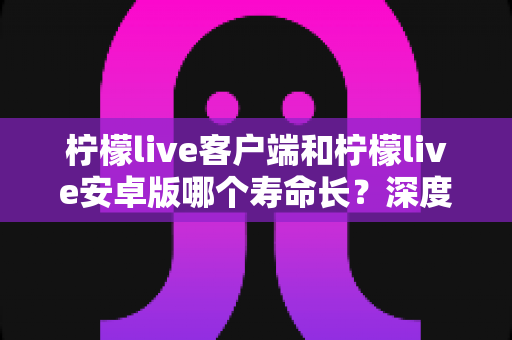 柠檬live客户端和柠檬live安卓版哪个寿命长?深度对比分析助你做出明智选择 柠檬live客户端和柠檬live安卓版哪个寿命长?深度对比分析助你做出明智选择