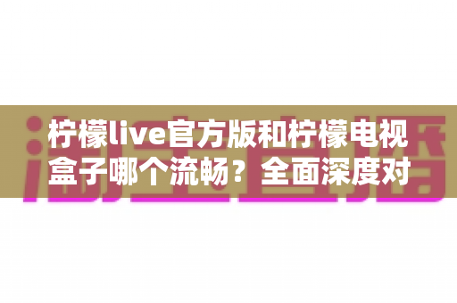 柠檬live官方版和柠檬电视盒子哪个流畅？全面深度对比解析，帮你选出更顺滑的观影方案
