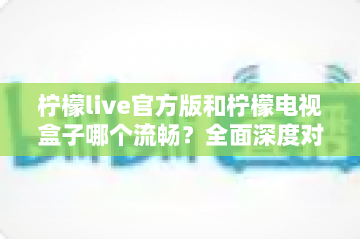 柠檬live官方版和柠檬电视盒子哪个流畅？全面深度对比解析，帮你选出更顺滑的观影方案
