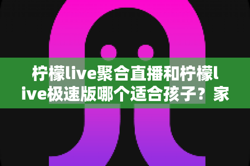 柠檬live聚合直播和柠檬live极速版哪个适合孩子？家长必看的深度对比与选择指南