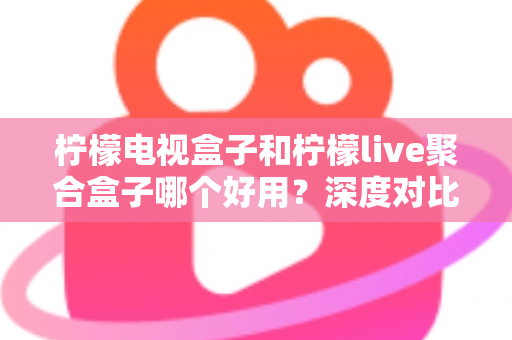 柠檬电视盒子和柠檬live聚合盒子哪个好用？深度对比评测与选购指南，帮你找到最适合自己的电视盒子