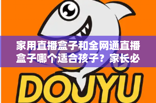家用直播盒子和全网通直播盒子哪个适合孩子?家长必读的选购指南与安全使用全攻略 家用直播盒子和全网通直播盒子哪个适合孩子?家长必读的选购指南与安全使用全攻略