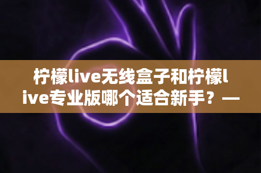 柠檬live无线盒子和柠檬live专业版哪个适合新手?——新手直播设备选择全攻略 柠檬live无线盒子和柠檬live专业版哪个适合新手?——新手直播设备选择全攻略