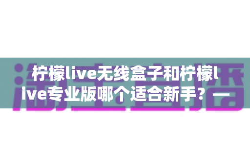 柠檬live无线盒子和柠檬live专业版哪个适合新手?——新手直播设备选择全攻略 柠檬live无线盒子和柠檬live专业版哪个适合新手?——新手直播设备选择全攻略