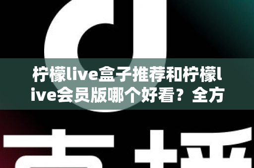 柠檬live盒子推荐和柠檬live会员版哪个好看？全方位深度对比指南，帮你选出最适合的观看版本