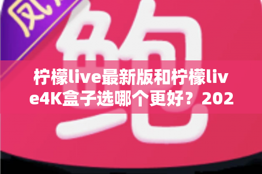 柠檬live最新版和柠檬live4K盒子选哪个更好?2025年最新选购指南与深度对比分析 柠檬live最新版和柠檬live4K盒子选哪个更好?2025年最新选购指南与深度对比分析
