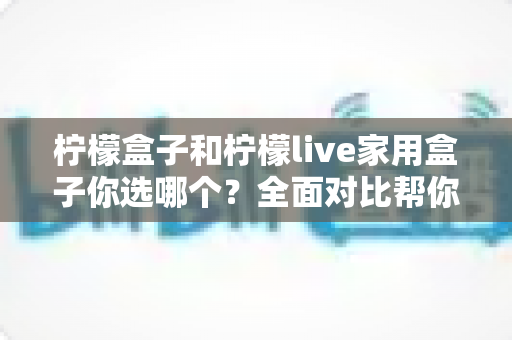 柠檬盒子和柠檬live家用盒子你选哪个？全面对比帮你找到最适合的家用电视盒子