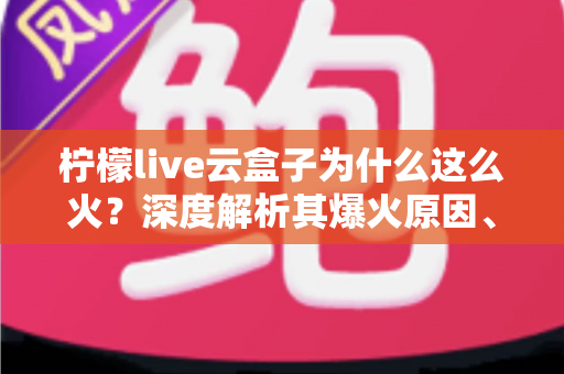 柠檬live云盒子为什么这么火？深度解析其爆火原因、使用体验与潜在风险