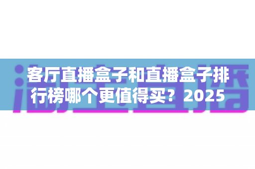客厅直播盒子和直播盒子排行榜哪个更值得买？2025最新选购指南帮你避坑省钱