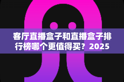 客厅直播盒子和直播盒子排行榜哪个更值得买？2025最新选购指南帮你避坑省钱